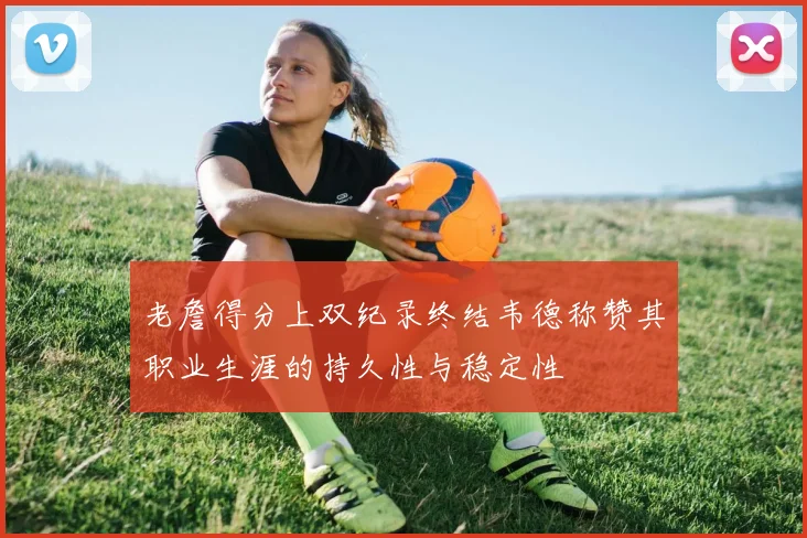 老詹得分上双纪录终结韦德称赞其职业生涯的持久性与稳定性