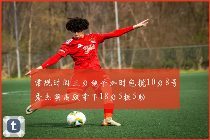 常规时间三分绝平加时包揽10分8号秀杰明高效拿下18分5板5助