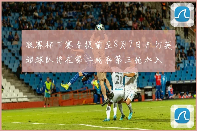 联赛杯下赛季提前至8月7日开打英超球队将在第二轮和第三轮加入