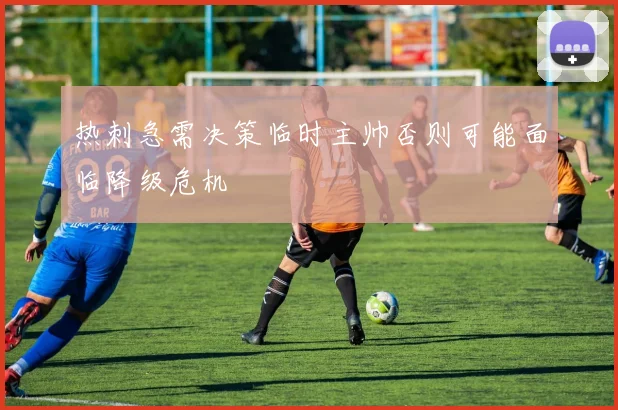 热刺急需决策临时主帅否则可能面临降级危机