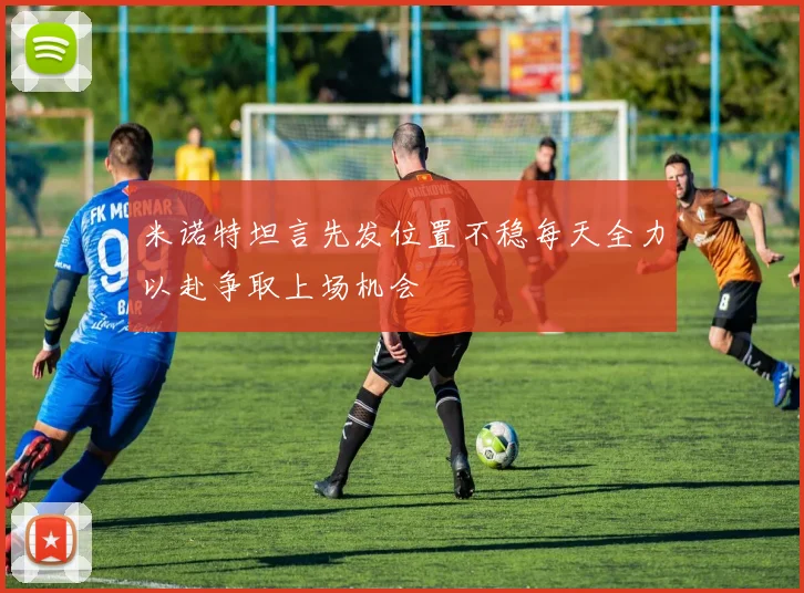 米诺特坦言先发位置不稳每天全力以赴争取上场机会