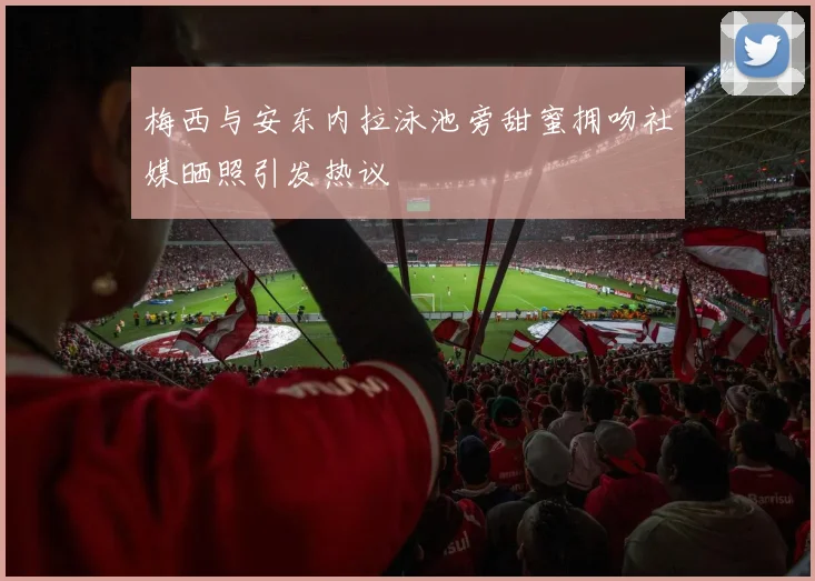 梅西与安东内拉泳池旁甜蜜拥吻社媒晒照引发热议