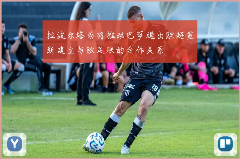 拉波尔塔或将推动巴萨退出欧超重新建立与欧足联的合作关系