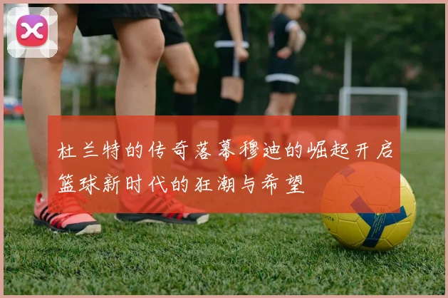 杜兰特的传奇落幕穆迪的崛起开启篮球新时代的狂潮与希望