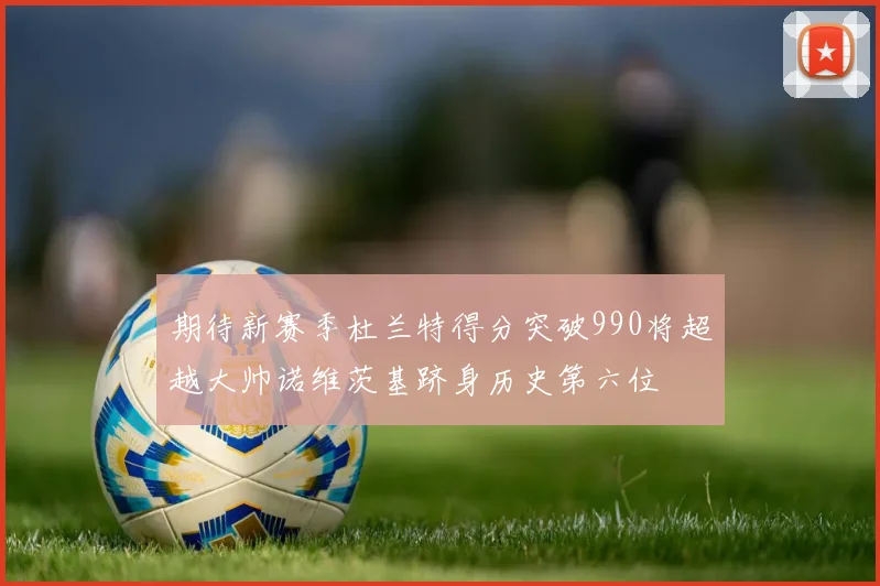 期待新赛季杜兰特得分突破990将超越大帅诺维茨基跻身历史第六位