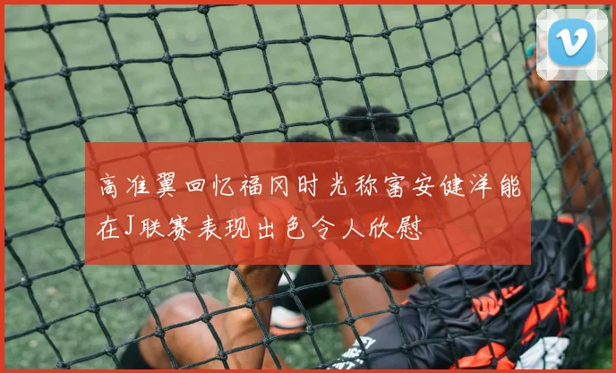 高准翼回忆福冈时光称富安健洋能在J联赛表现出色令人欣慰