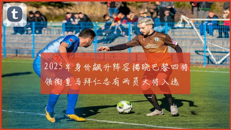 2025年身价飙升阵容揭晓巴黎四将领衔皇马拜仁各有两员大将入选