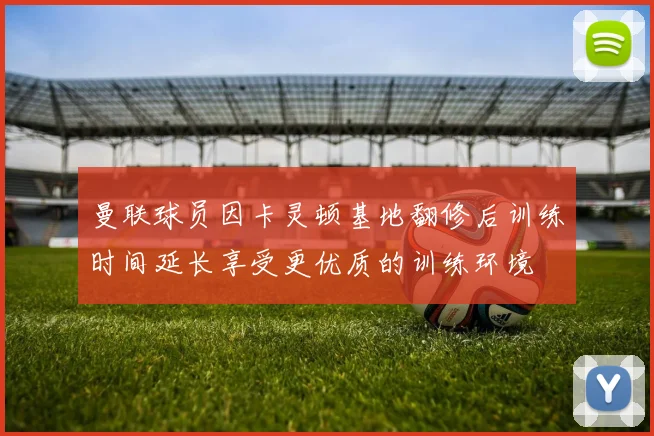 曼联球员因卡灵顿基地翻修后训练时间延长享受更优质的训练环境