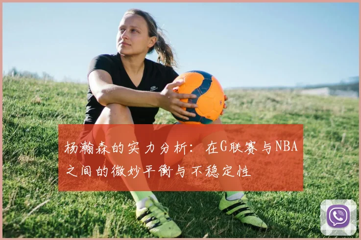 杨瀚森的实力分析：在G联赛与NBA之间的微妙平衡与不稳定性