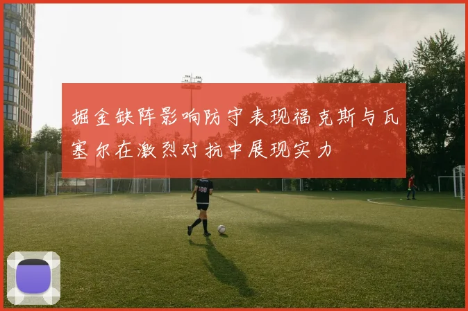 掘金缺阵影响防守表现福克斯与瓦塞尔在激烈对抗中展现实力