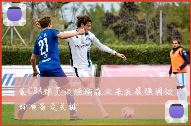 前CBA球员谈杨瀚森未来发展强调做好准备是关键