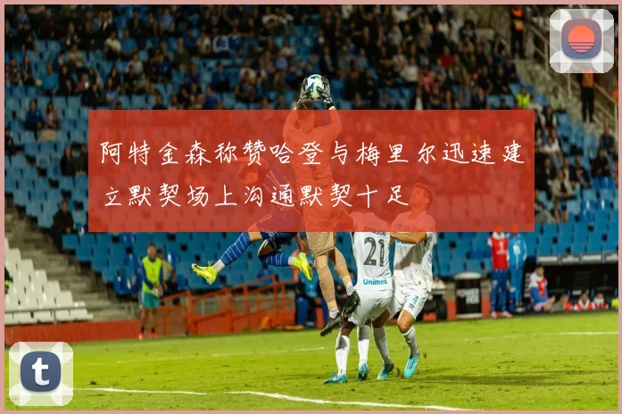 阿特金森称赞哈登与梅里尔迅速建立默契场上沟通默契十足