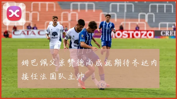 姆巴佩父亲赞德尚成就期待齐达内接任法国队主帅