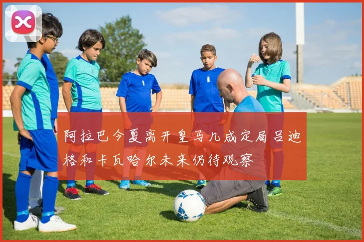 阿拉巴今夏离开皇马几成定局吕迪格和卡瓦哈尔未来仍待观察