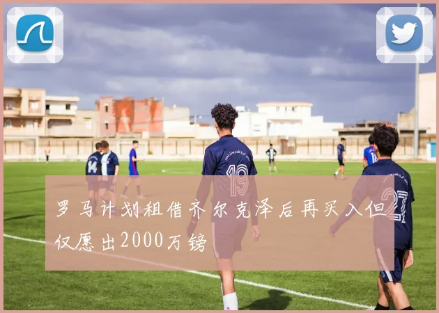 罗马计划租借齐尔克泽后再买入但仅愿出2000万镑