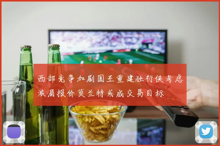 西部竞争加剧国王重建独行侠考虑浓眉报价莫兰特或成交易目标