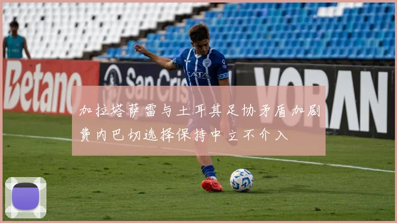 加拉塔萨雷与土耳其足协矛盾加剧费内巴切选择保持中立不介入