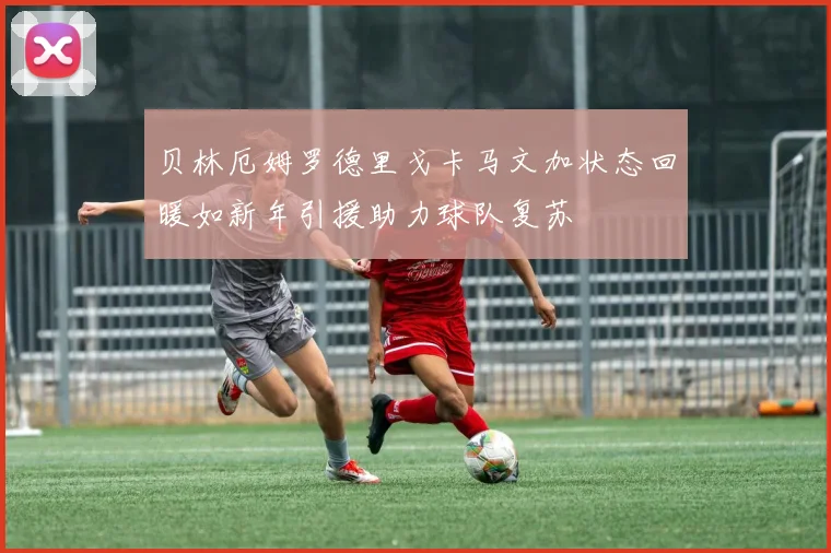 贝林厄姆罗德里戈卡马文加状态回暖如新年引援助力球队复苏