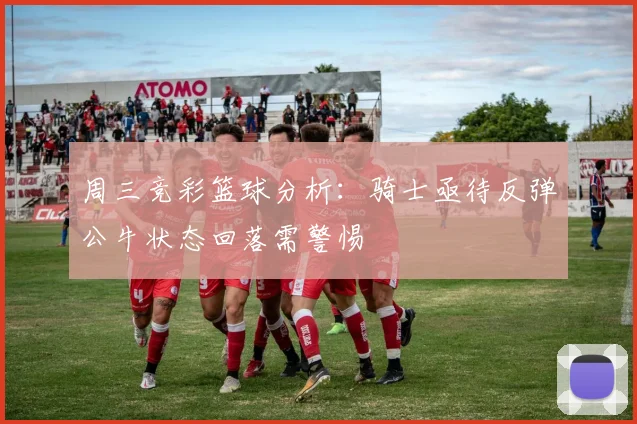 周三竞彩篮球分析：骑士亟待反弹公牛状态回落需警惕