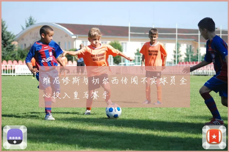 维尼修斯与切尔西传闻不实球员全心投入皇马赛季
