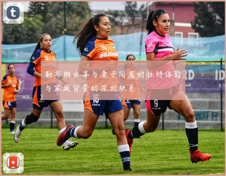 勒布朗分享与妻子同居的独特体验与家庭背景的深刻联系