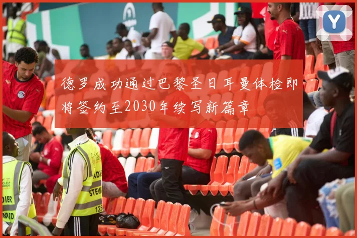 德罗成功通过巴黎圣日耳曼体检即将签约至2030年续写新篇章