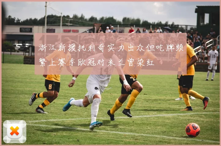 浙江新援托利奇实力出众但吃牌频繁上赛季欧冠对米兰曾染红