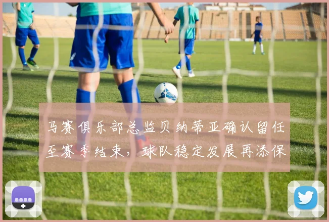 马赛俱乐部总监贝纳蒂亚确认留任至赛季结束，球队稳定发展再添保障