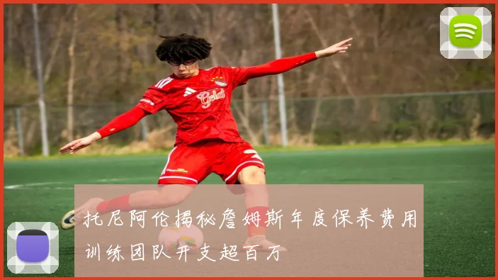 托尼阿伦揭秘詹姆斯年度保养费用训练团队开支超百万