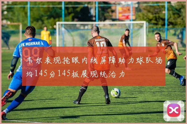 韦尔表现抢眼内线屏障助力球队场均145分145板展现统治力