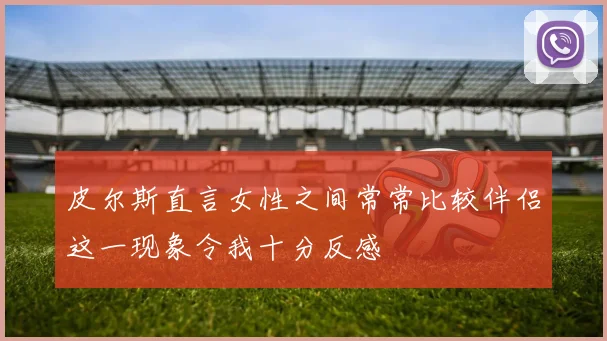 皮尔斯直言女性之间常常比较伴侣这一现象令我十分反感