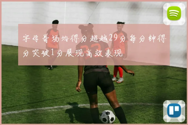 字母哥场均得分超越29分每分钟得分突破1分展现高效表现