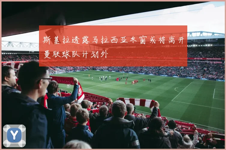 斯基拉透露马拉西亚冬窗或将离开曼联球队计划外