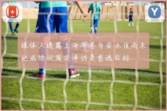 媒体人透露上海海港与安永佳尚未达成协议周定洋仍是首选目标
