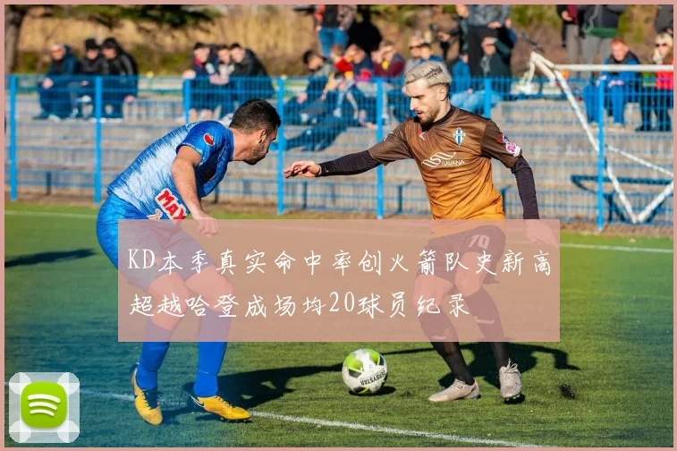 KD本季真实命中率创火箭队史新高超越哈登成场均20球员纪录