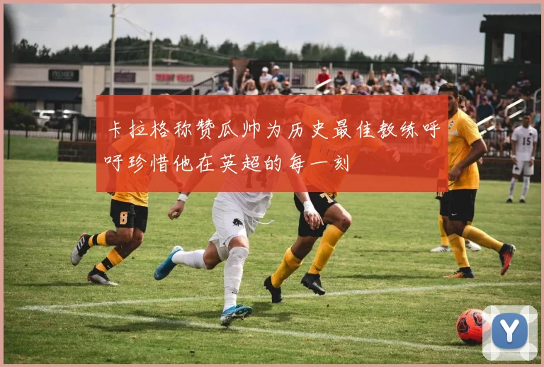 卡拉格称赞瓜帅为历史最佳教练呼吁珍惜他在英超的每一刻